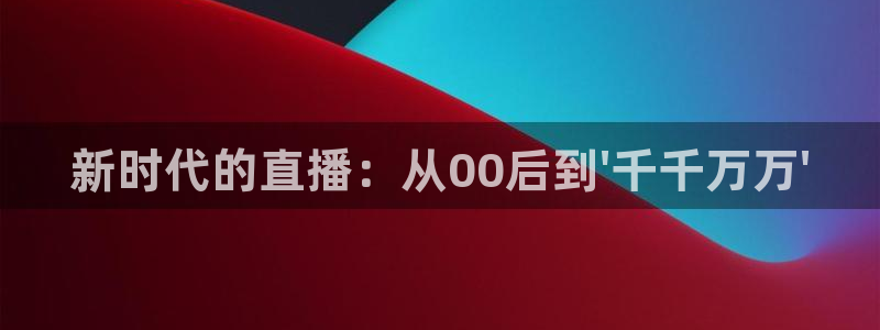 919体育nba直播安卓版：新时代的直播：从00后到\'千千万万\'